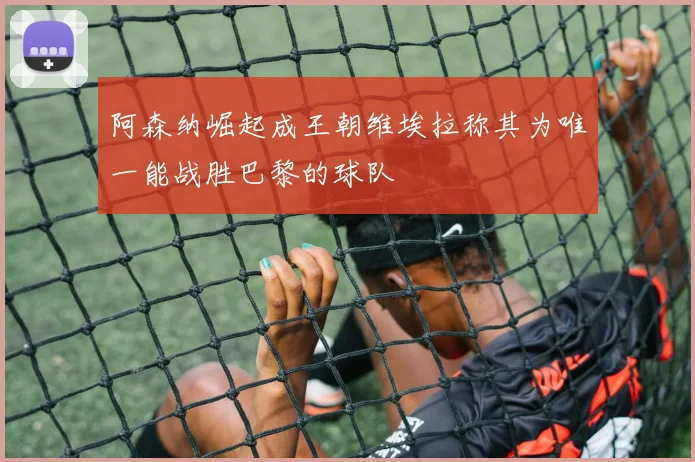 阿森纳崛起成王朝维埃拉称其为唯一能战胜巴黎的球队