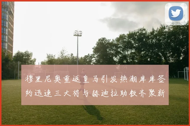 穆里尼奥重返皇马引发热潮库库签约迅速三大将与赫迪拉助教齐聚新阵容