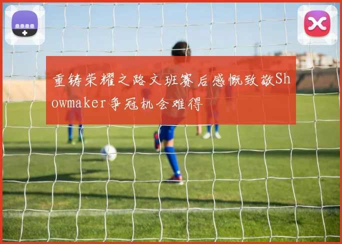 重铸荣耀之路文班赛后感慨致敬Showmaker争冠机会难得