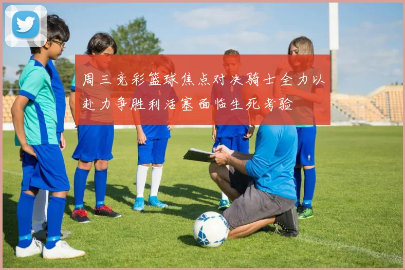 周三竞彩篮球焦点对决骑士全力以赴力争胜利活塞面临生死考验