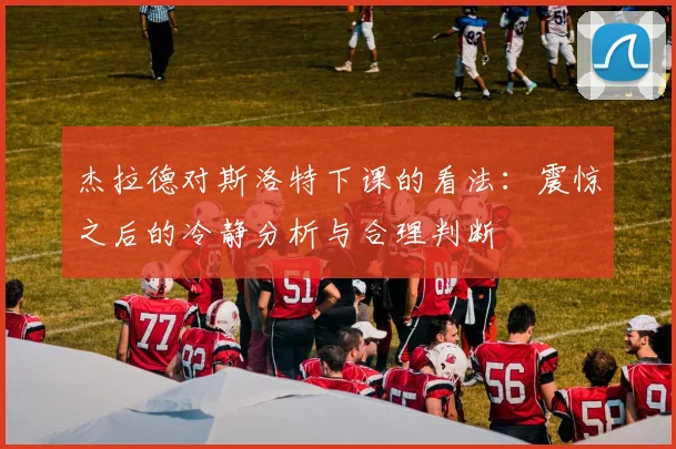 杰拉德对斯洛特下课的看法：震惊之后的冷静分析与合理判断