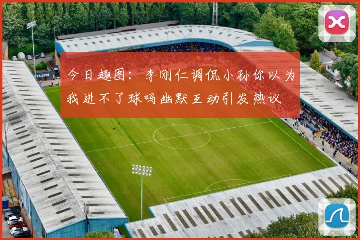 今日趣图：李刚仁调侃小孙你以为我进不了球吗幽默互动引发热议