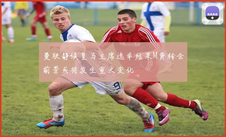 曼联静候皇马主席选举结果M费转会前景或将发生重大变化