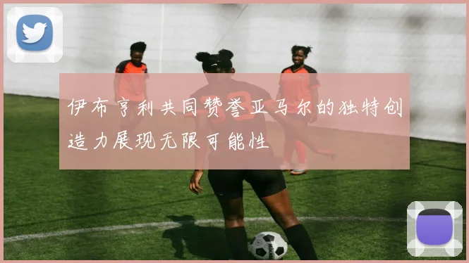 伊布亨利共同赞誉亚马尔的独特创造力展现无限可能性