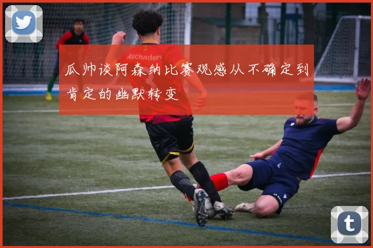 瓜帅谈阿森纳比赛观感从不确定到肯定的幽默转变