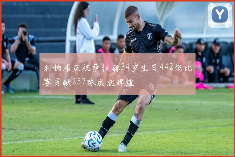 利物浦庆祝萨拉赫34岁生日442场比赛贡献257球成就辉煌