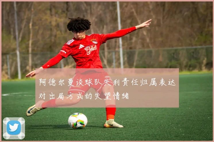 阿德尔曼谈球队失利责任归属表达对出局方式的失望情绪