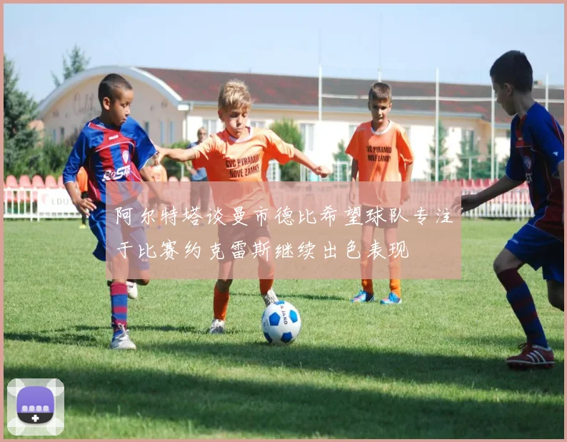 阿尔特塔谈曼市德比希望球队专注于比赛约克雷斯继续出色表现