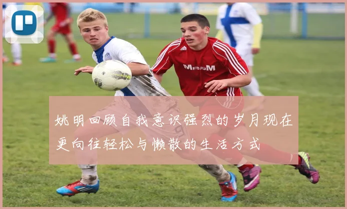 姚明回顾自我意识强烈的岁月现在更向往轻松与懒散的生活方式