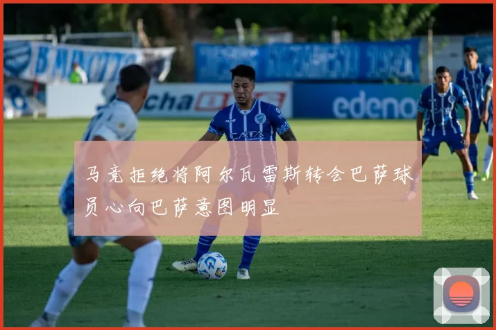 马竞拒绝将阿尔瓦雷斯转会巴萨球员心向巴萨意图明显