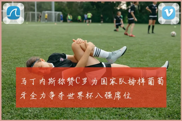 马丁内斯称赞C罗为国家队榜样葡萄牙全力争夺世界杯八强席位