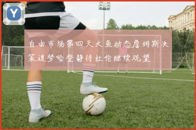 自由市场第四天大鱼动态詹姆斯决策追梦哈登静待杜伦继续观望