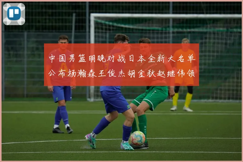 中国男篮明晚对战日本全新大名单公布杨瀚森王俊杰胡金秋赵继伟领衔出战