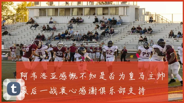 阿韦洛亚感慨不知是否为皇马主帅最后一战衷心感谢俱乐部支持