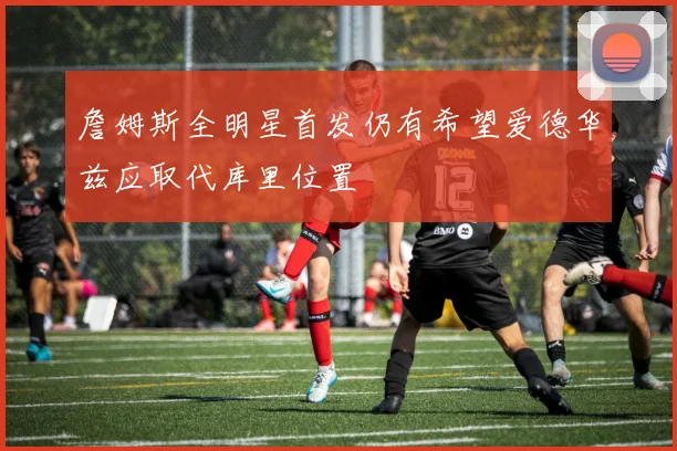 詹姆斯全明星首发仍有希望爱德华兹应取代库里位置