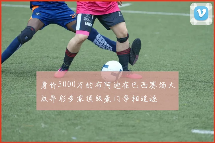 身价5000万的布阿迪在巴西赛场大放异彩多家顶级豪门争相追逐